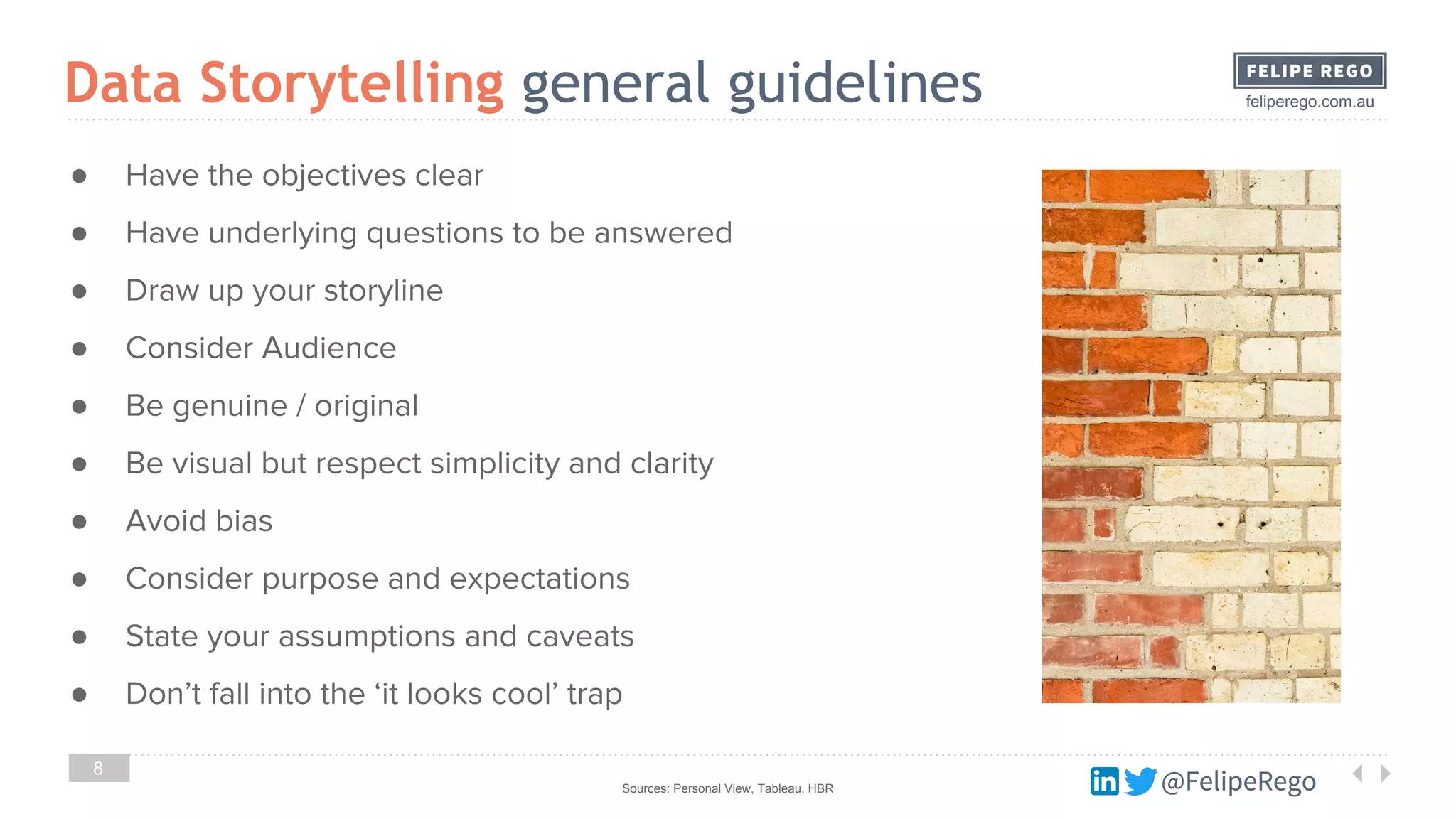 @FelipeRego
feliperego.com.au
8
Data Storytelling general guidelines
Sources: Personal View, Tableau, HBR @FelipeRego
● Have the objectives clear
● Have underlying questions to be answered
● Draw up your storyline
● Consider Audience
● Be genuine / original
● Be visual but respect simplicity and clarity
● Avoid bias
● Consider purpose and expectations
● State your assumptions and caveats
● Don’t fall into the ‘it looks cool’ trap
 