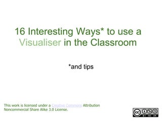 16 Interesting Ways* to use a
       Visualiser in the Classroom

                                      *and tips




This work is licensed under a Creative Commons Attribution
Noncommercial Share Alike 3.0 License.
 