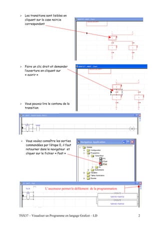Les transitions sont lisibles en
    cliquant sur la case noircie
    correspondant




    Faire un clic droit et demander
    l’ouverture en cliquant sur
    « ouvrir »




    Vous pouvez lire le contenu de la
    transition




    Vous voulez connaître les sorties
    commandées par l’étape 0, il faut
    retourner dans le navigateur et
    cliquer sur le fichier « Post »




                   L’ascenseur permet le défilement de la programmation




TSX37 – Visualiser un Programme en langage Grafcet – LD                   2
 