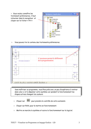 Vous voulez connaître les
traitement préliminaires, il faut
retourner dans le navigateur et
cliquer sur le fichier « Prl »




     Vous pouvez lire le contenu des traitements préliminaires.




                                    L’ascenseur permet le défilement
                                    de la programmation




     Sans maîtriser un programme, vous êtes près avec un peu d’expérience à rentrer
     dans celui-ci et à dépanner votre système car pendant le fonctionnement les
     étapes actives changent de couleurs



       Cliquer sur         pour prendre le contrôle de votre automate

       Cliquer sur RUN, pour le mettre en fonctionnement.

       Mettre en marche le système et suivre le fonctionnement sur le logiciel.




TSX37 – Visualiser un Programme en langage Grafcet – LD                               3
 