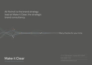Visualising the Solution
7th August 2014
Many thanks for your time
Strategic Brand Consultancy
17-21 Old Street, London EC1V 9HF
020 3058 1100
info@makeitclear.co.uk
Ali Nicholl is the brand strategy
lead at Make it Clear, the strategic
brand consultancy.
 