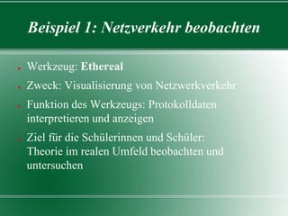 Beispiel 1: Netzverkehr beobachten
●

Werkzeug: Ethereal

●

Zweck: Visualisierung von Netzwerkverkehr

●

●

Funktion des Werkzeugs: Protokolldaten
interpretieren und anzeigen
Ziel für die Schülerinnen und Schüler:
Theorie im realen Umfeld beobachten und
untersuchen

 