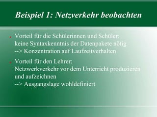 Beispiel 1: Netzverkehr beobachten
●

●

Vorteil für die Schülerinnen und Schüler:
keine Syntaxkenntnis der Datenpakete nötig
--> Konzentration auf Laufzeitverhalten

Vorteil für den Lehrer:
Netzwerkverkehr vor dem Unterricht produzieren
und aufzeichnen
--> Ausgangslage wohldefiniert

 