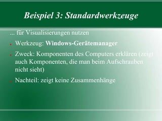 Beispiel 3: Standardwerkzeuge
... für Visualisierungen nutzen
●

●

●

Werkzeug: Windows-Gerätemanager
Zweck: Komponenten des Computers erklären (zeigt
auch Komponenten, die man beim Aufschrauben
nicht sieht)
Nachteil: zeigt keine Zusammenhänge

 