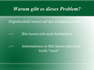 Warum gibt es dieses Problem?
●

Digitaltechnik basiert auf den Zuständen 0 und 1

●

●

-->

Bits lassen sich nicht beobachten

●

-->

Informationen in Bits lassen sich nicht
leicht "lesen"

 