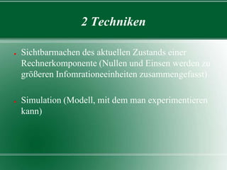 2 Techniken
●

●

Sichtbarmachen des aktuellen Zustands einer
Rechnerkomponente (Nullen und Einsen werden zu
größeren Infomrationeeinheiten zusammengefasst)
Simulation (Modell, mit dem man experimentieren
kann)

 
