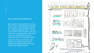 DIRK HANNEMANN, VISUALISIERUNGAUGUST 2021 10
DIE EWIGE HERAUSFORDERUNG
Bei visuellen Notizen gibt es einfache,
kleine Tricks, mit denen jeder (und jede)
auf Anhieb zu guten Lösungen kommt.
Eine ewige Frage bleibt aber, wie teilt
man das Bild auf? Vor allem, wenn man
einen Vortrag dokumentiert, aber nicht
weiß, wie er aufgebaut ist? Aber
zumindest gibt es dort Erfolgsrezepte.
Wer mehr wissen will, findet in den
Büchern von Nadine Roßa, Martin
Haussmann (bikablo Akademie) oder
Tanja Wehr viele gute Tipps.
 