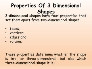 Properties Of 3 Dimensional
Shapes
3-dimensional shapes have four properties that
set them apart from two-dimensional shapes:
• faces,
• vertices,
• edges and
• volume.
These properties determine whether the shape
is two- or three-dimensional, but also which
three-dimensional shape it is.
 