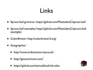 Links 
• Spruce-leaf grammar: https://github.com/MastodonC/spruce-leaf 
• Spruce-leaf examples: https://github.com/MastodonC/spruce-leaf-examples 
• ColorBrewer: http://colorbrewer2.org/ 
• Geographies: 
• http://www.ordnancesurvey.co.uk/ 
• http://geocommons.com/ 
• https://github.com/samuelleach/uk-atlas 
