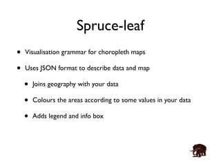Spruce-leaf 
• Visualisation grammar for choropleth maps 
• Uses JSON format to describe data and map 
• Joins geography with your data 
• Colours the areas according to some values in your data 
• Adds legend and info box 
 