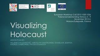 Visualizing
Holocaust

European Workshop CoE 2013 1020-1026
Poland «Understanding History» 3 – 9
November 2013 in
Warsaw/Sulejowek, Poland

LESSON PLAN BY:
MILJENKO HAJDAROVIĆ, MIROSLAW KWIATKOWSKI, STANISLAW JEDRYKA,
ANDRZEJ DABROWSKI, PAVLIN ATANASOV

 