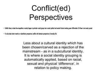 Conflict(ed)
Perspectives
Less about a cultural identity which has
been chosen/carved as a rejection of the
mainstream - as in a subcultural identity.
It is where a social identity grouping is
automatically applied, based on racial,
sexual and physical ‘difference’, in
relation to policy making.
 