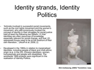 Identity strands, Identity
Politics
• ‘Activists involved in successful social movements,
such as the civil rights movement and the women’s
movement, who self-consciously invoked the
concept of identity in their struggles for social justice
held at least the following two beliefs: (1( that
identities are often resources of knowledge
especially relevant for social change, and that; (2)
oppressed froups need to be at the forefront of their
own liberation..’ (Alcoff et al: 2006; 2)
• Developed in the 1960s in relation to marginalised
identities, including people of black and multi-ethnic
origin (e.g. in the US, Chicano identities), women,
homosexuals and people with disabilities. The
worldwide 1968 protests were significant in the
realisation of Identity Politics.
 