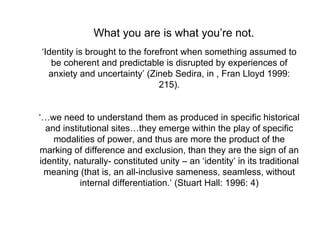 ‘Identity is brought to the forefront when something assumed to
be coherent and predictable is disrupted by experiences of
anxiety and uncertainty’ (Zineb Sedira, in , Fran Lloyd 1999:
215).
‘…we need to understand them as produced in specific historical
and institutional sites…they emerge within the play of specific
modalities of power, and thus are more the product of the
marking of difference and exclusion, than they are the sign of an
identity, naturally- constituted unity – an ‘identity’ in its traditional
meaning (that is, an all-inclusive sameness, seamless, without
internal differentiation.’ (Stuart Hall: 1996: 4)
What you are is what you’re not.
 