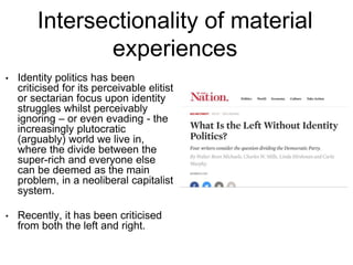 Intersectionality of material
experiences
• Identity politics has been
criticised for its perceivable elitist
or sectarian focus upon identity
struggles whilst perceivably
ignoring – or even evading - the
increasingly plutocratic
(arguably) world we live in,
where the divide between the
super-rich and everyone else
can be deemed as the main
problem, in a neoliberal capitalist
system.
• Recently, it has been criticised
from both the left and right.
 