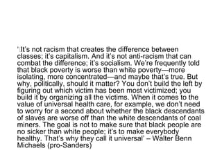 ‘﻿It’s not racism that creates the difference between
classes; it’s capitalism. And it’s not anti-racism that can
combat the difference; it’s socialism. We’re frequently told
that black poverty is worse than white poverty—more
isolating, more concentrated—and maybe that’s true. But
why, politically, should it matter? You don’t build the left by
figuring out which victim has been most victimized; you
build it by organizing all the victims. When it comes to the
value of universal health care, for example, we don’t need
to worry for a second about whether the black descendants
of slaves are worse off than the white descendants of coal
miners. The goal is not to make sure that black people are
no sicker than white people; it’s to make everybody
healthy. That’s why they call it universal’ – Walter Benn
Michaels (pro-Sanders)
 