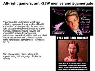 Alt-right gamers, anti-SJW memes and #gamergate
‘Yiannopoulos understood what was
bubbling up on platforms such as Reddit
and 4chan: a new gamified form of hard-
right discourse based not on ideas but on
memes, harassment and “saying the
unsayable”, driven by white male
resentment toward minorities and so-called
“social justice warriors”, the au courant
name for political correctness.’ (Lynskey:
2017)
Also, the working class, white right
appropriating the language of Identity
Politics
 