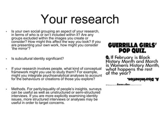 Your research
• Is your own social grouping an aspect of your research,
in terms of who is or isn’t included within it? Are any
groups excluded within the images you create or
consider? How might this affect the way you look? If you
are presenting your own work, how might you consider
‘the mirror’?
• Is subcultural identity significant?
• If your research involves people, what kind of conceptual
framework might you use to study them? For example,
might you integrate psychoanalytical analyses to account
for the behaviours or creations of those you explore?
• Methods. For parity/equality of people’s insights, surveys
can be useful as well as unstructured or semi-structured
interviews. If you are more explicitly examining identity
issues, more structured interviews or analyses may be
useful in order to target concerns.
 