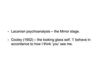 • Lacanian psychoanalysis – the Mirror stage.
• Cooley (1902) – the looking glass self. ‘I’ behave in
accordance to how I think ‘you’ see me.
 