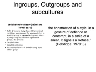Ingroups, Outgroups and
subcultures
‘the construction of a style, in a
gesture of defiance or
contempt, in a smile of a
sneer. It signals a Refusal.’
(Hebdidge: 1979: 3)
 