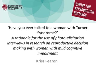 ‘Have you ever talked to a woman with Turner
Syndrome?’
A rationale for the use of photo-elicitation
interviews in research on reproductive decision
making with women with mild cognitive
impairment
Kriss Fearon
 