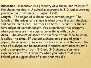 Dimension - Dimension is a property of a shape, and tells us if
the shape has depth. A school playground is 3-D, but a drawing
you make on a flat piece of paper is 2-D.
Length - The edges of a shape have a certain length. The
length of the edges of a shape is what gives it a certain size,
and can be measured. The faces of both 2-D and 3-D shapes
have edges of certain length. You experience this property
when you measure the edge of something with a ruler.
Area - The amount of space the surface of one face takes up
is called the area. If you put a shape on a piece of graph
paper, the number of squares the face covers is the area. The
area of a shape can be measured in square centimeters (cm2)
and is a property of both 2-D and 3-D shapes. You have
experience with this property when you notice that your
friend got a bigger slice of pizza than you did.
 