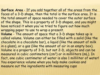 Surface Area - If you add together all of the areas from the
faces of a 3-D shape, then the total is the surface area. It is
the total amount of space needed to cover the outer surface
of the shape. This is a property of 3-D shapes, and you might
have noticed it when you've tried to figure out how much
wrapping paper to use to wrap a present.
Volume - The amount of space that a 3-D shape takes up is
called volume. Volume can either be filled with a solid (like the
chocolate in a chocolate bar), a liquid (like the amount of milk
in a glass), or a gas (like the amount of air in an empty box).
Volume is a property of 3-D, but not 2-D, objects and can be
measured in cubic centimeters (cm3) or in milliliters (mL). In
fact, one cubic centimeter of water is also 1 milliliter of water!
You experience volume when you help make cookies and
measure out the ingredients with measuring cups
 