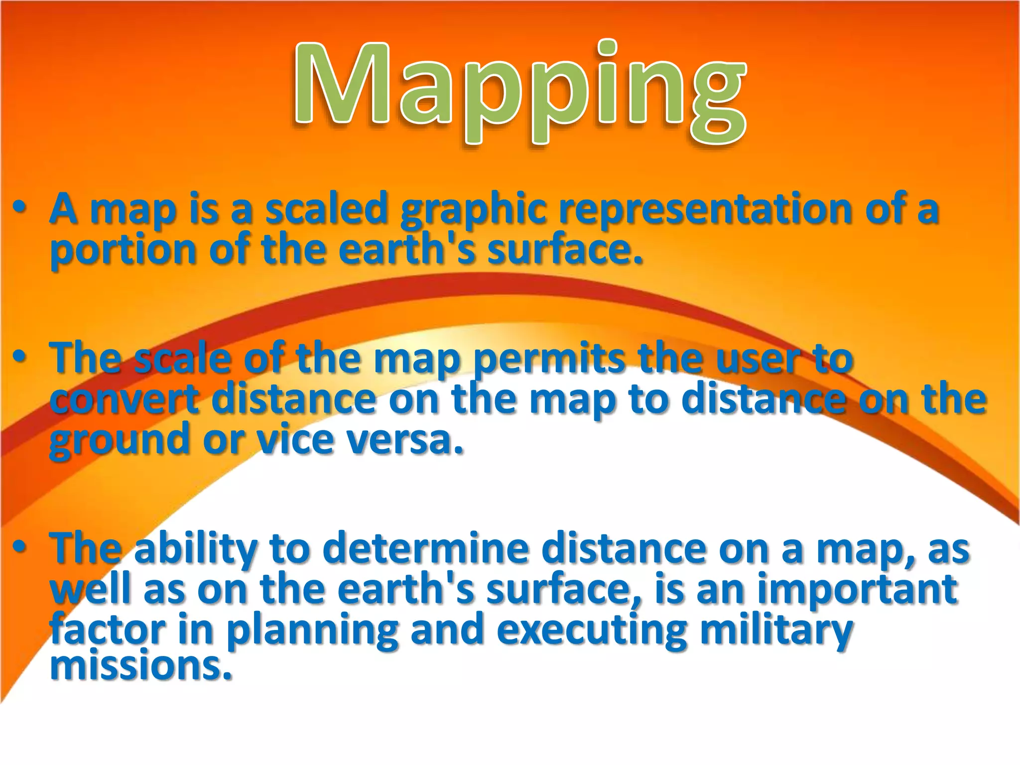 • A map is a scaled graphic representation of a
portion of the earth's surface.
• The scale of the map permits the user to
convert distance on the map to distance on the
ground or vice versa.
• The ability to determine distance on a map, as
well as on the earth's surface, is an important
factor in planning and executing military
missions.
 