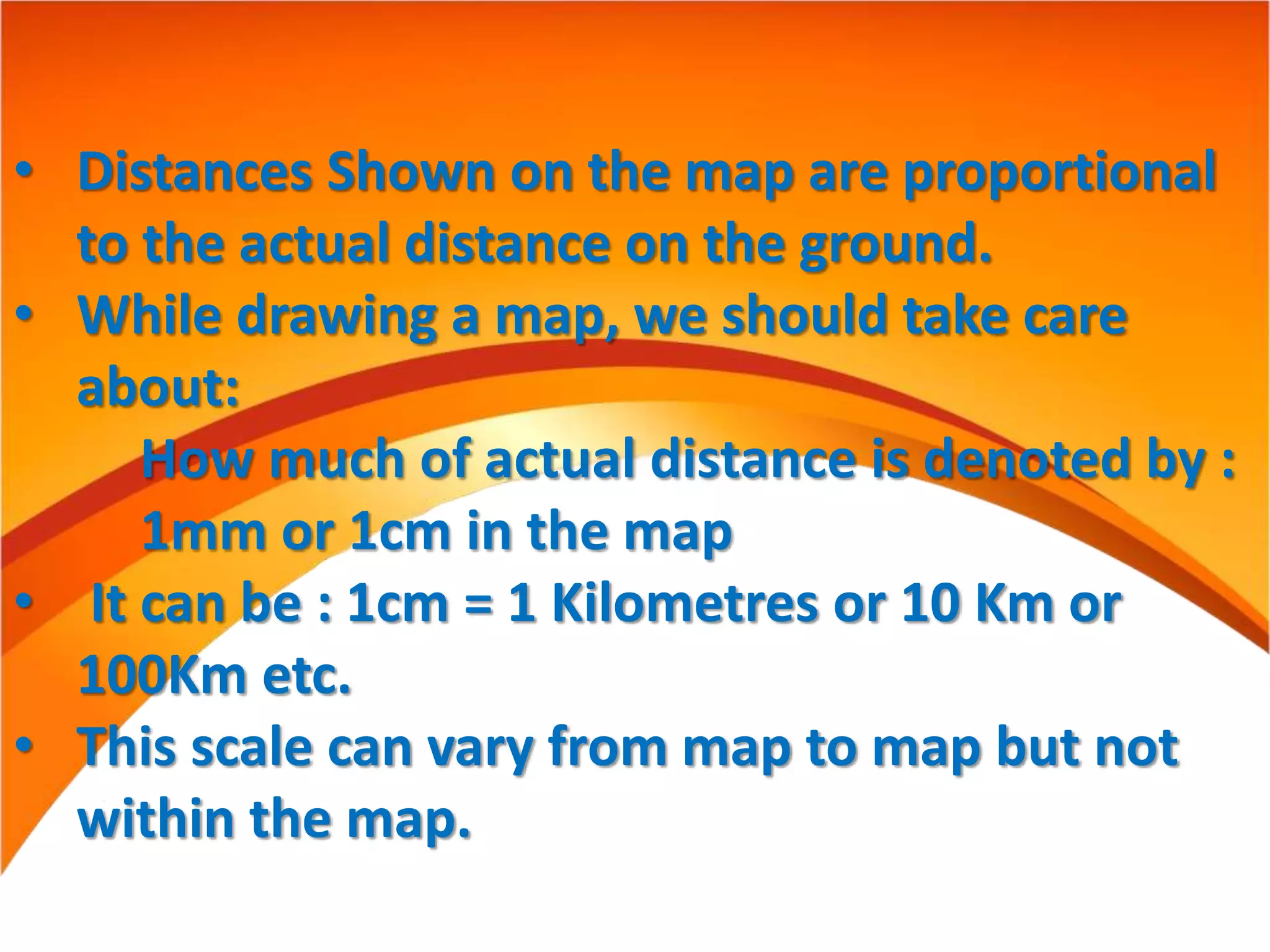 • Distances Shown on the map are proportional
to the actual distance on the ground.
• While drawing a map, we should take care
about:
How much of actual distance is denoted by :
1mm or 1cm in the map
• It can be : 1cm = 1 Kilometres or 10 Km or
100Km etc.
• This scale can vary from map to map but not
within the map.
 