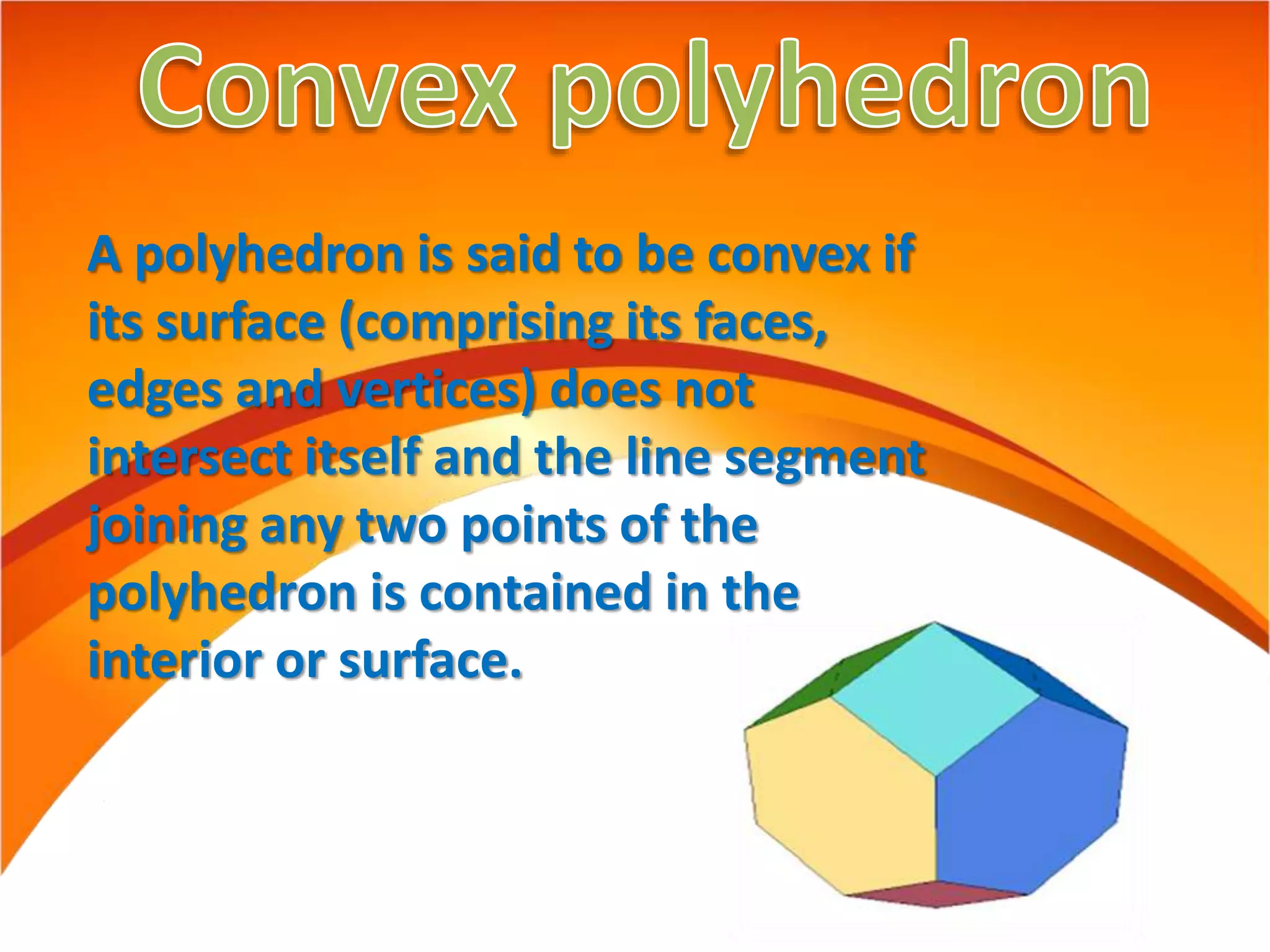 A polyhedron is said to be convex if
its surface (comprising its faces,
edges and vertices) does not
intersect itself and the line segment
joining any two points of the
polyhedron is contained in the
interior or surface.
 