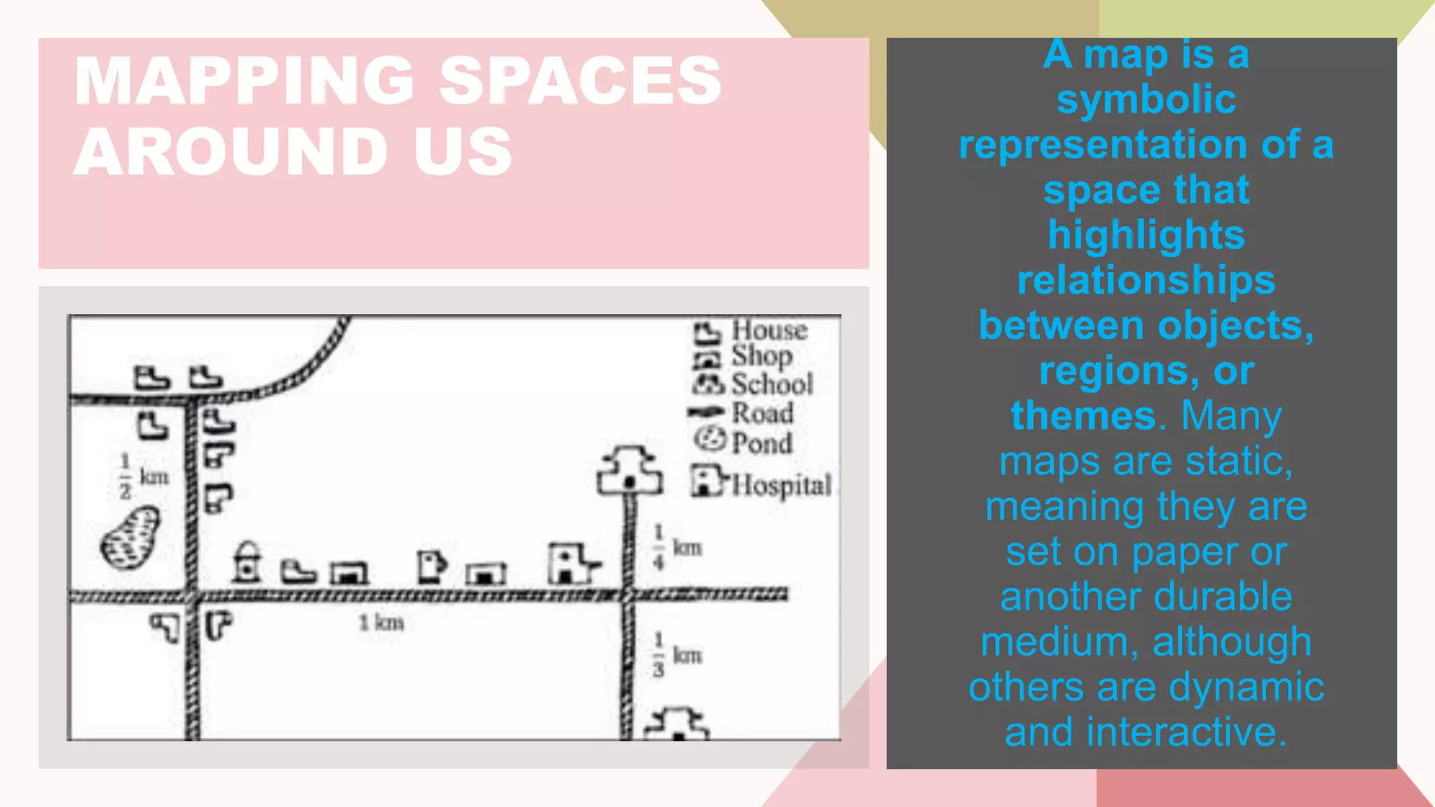 MAPPING SPACES
AROUND US
A map is a
symbolic
representation of a
space that
highlights
relationships
between objects,
regions, or
themes. Many
maps are static,
meaning they are
set on paper or
another durable
medium, although
others are dynamic
and interactive.
 