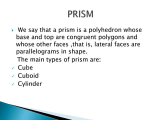  We say that a prism is a polyhedron whose
base and top are congruent polygons and
whose other faces ,that is, lateral faces are
parallelograms in shape.
The main types of prism are:
Cube
Cuboid
Cylinder