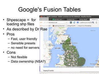 Google's Fusion Tables
• Shpescape = for
loading shp files
• As described by Dr Rae
• Pros
– Fast, user friendly
– Sensible presets
– no need for servers
• Cons
– Not flexible
– Data ownership (NSA?)
 
