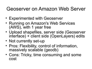 Geoserver on Amazon Web Server
• Experimented with Geoserver
• Running on Amazon's Web Services
(AWS), with 1 year free
• Upload shapefiles, server side (Geoserver
interface) + client side (OpenLayers) edits
• Not currently set-up
• Pros: Flexibility, control of information,
massively scalable (geodb)
• Cons: Tricky, time consuming and some
cost
 