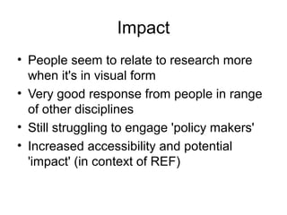 Impact
• People seem to relate to research more
when it's in visual form
• Very good response from people in range
of other disciplines
• Still struggling to engage 'policy makers'
• Increased accessibility and potential
'impact' (in context of REF)
 