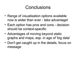 Conclusions
• Range of visualisation options available
now is wider than ever - take advantage!
• Each option has pros and cons - decision
should be context-specific
• Advantages of moving beyond static
graphs and maps, esp. in age of 'big data'
• Don't get caught up in the details, focus on
message
 