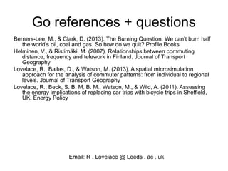 Go references + questions
Berners-Lee, M., & Clark, D. (2013). The Burning Question: We can’t burn half
the world's oil, coal and gas. So how do we quit? Profile Books
Helminen, V., & Ristimäki, M. (2007). Relationships between commuting
distance, frequency and telework in Finland. Journal of Transport
Geography
Lovelace, R., Ballas, D., & Watson, M. (2013). A spatial microsimulation
approach for the analysis of commuter patterns: from individual to regional
levels. Journal of Transport Geography
Lovelace, R., Beck, S. B. M. B. M., Watson, M., & Wild, A. (2011). Assessing
the energy implications of replacing car trips with bicycle trips in Sheffield,
UK. Energy Policy
Email: R . Lovelace @ Leeds . ac . uk
 