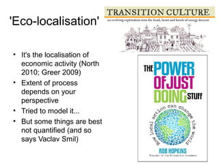 'Eco-localisation'
• It's the localisation of
economic activity (North
2010; Greer 2009)
• Extent of process
depends on your
perspective
• Tried to model it...
• But some things are best
not quantified (and so
says Vaclav Smil)
 