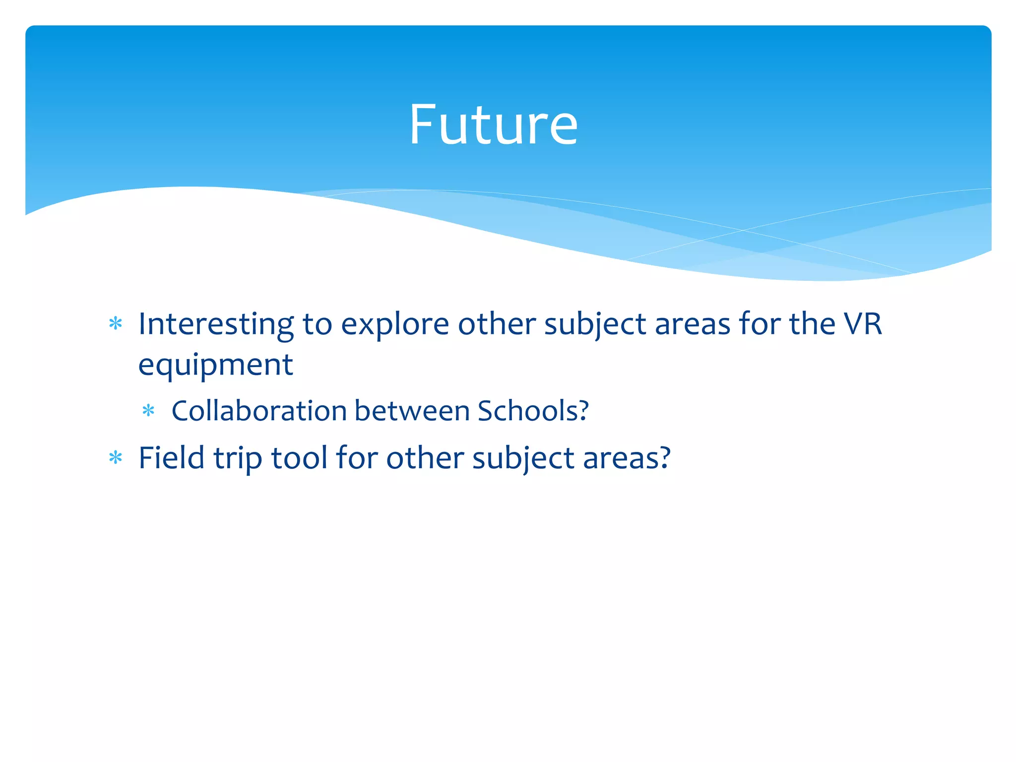  Interesting to explore other subject areas for the VR
equipment
Collaboration between Schools?
Field trip tool for other subject areas?
Future