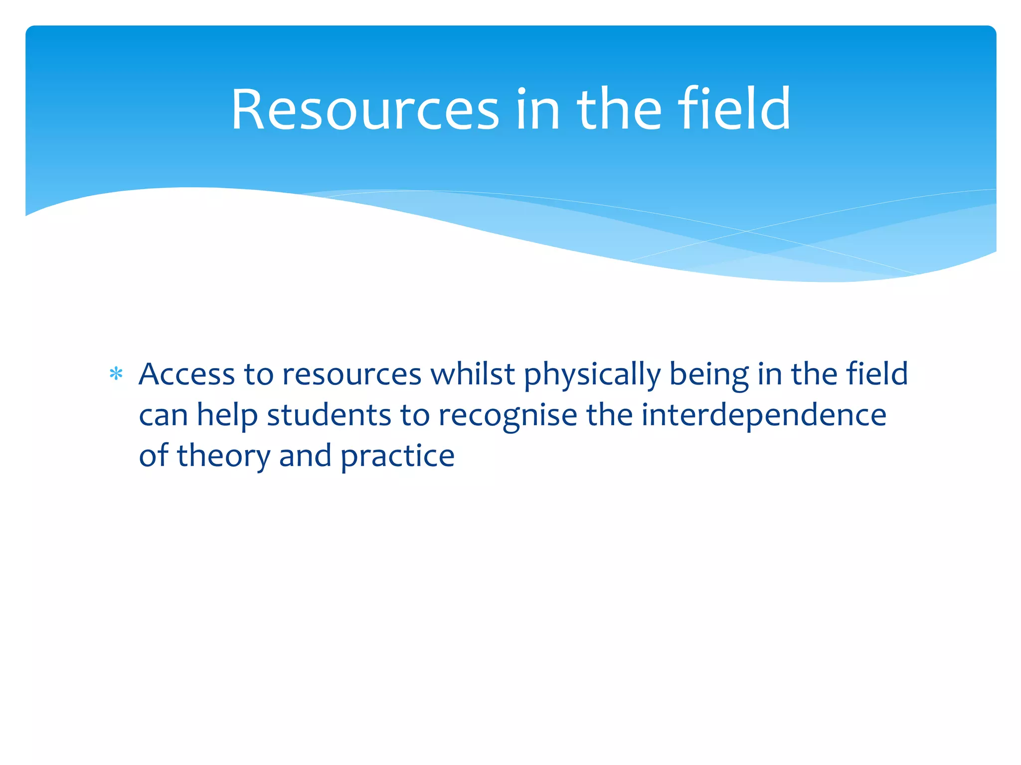  Access to resources whilst physically being in the field
can help students to recognise the interdependence
of theory and practice
Resources in the field