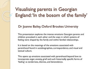 Visualising parents in Georgian
England:‘In the bosom of the family’
Dr Joanne Bailey, Oxford Brookes University
This presentation explores the intense emotions Georgian parents and
children provoked in each other and the ways in which systems of
feeling were shaped by the family and within familial relationships.
It is based on the meanings of the emotions associated with
parenthood found in autobiographies, correspondence, and visual and
textual culture.
This opens up emotions associated with parenthood beyond love to
incorporate anger, anxiety, grief and such historically specific forms of
‘feeling’ as tenderness, distress, and benevolence.
 