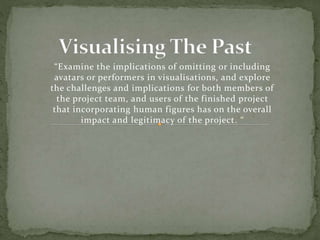 “Examine the implications of omitting or including
avatars or performers in visualisations, and explore
the challenges and implications for both members of
the project team, and users of the finished project
that incorporating human figures has on the overall
impact and legitimacy of the project. “
 