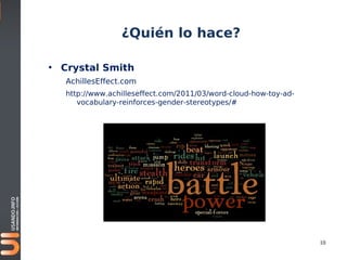 ¿Quién lo hace?

• Crystal Smith
   AchillesEffect.com
   http://www.achilleseffect.com/2011/03/word-cloud-how-toy-ad-
      vocabulary-reinforces-gender-stereotypes/#




                                                                  10
 