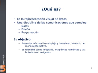 ¿Qué es?

• Es la representación visual de datos
• Una disciplina de las comunicaciones que combina
   – Datos
   – Diseño
   – Programación

Su objetivo:
   – Presentar información compleja y basada en números, de
        manera interactiva.
   – Se relaciona con la infografía, los gráficos numéricos y las
        historias con imágenes




                                                                    3
 
