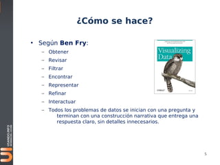 ¿Cómo se hace?

• Según Ben Fry:
   – Obtener
   – Revisar
   – Filtrar
   – Encontrar
   – Representar
   – Refinar
   – Interactuar
   – Todos los problemas de datos se inician con una pregunta y
        terminan con una construcción narrativa que entrega una
        respuesta claro, sin detalles innecesarios.




                                                                  5
 