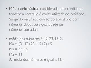 • Média aritmética: considerada uma medida de
tendência central e é muito utilizada no cotidiano.
Surge do resultado divisão do somatório dos
números dados pela quantidade de
números somados.
• média dos números 3, 12, 23, 15, 2. 
Ma = (3+12+23+15+2) / 5 
Ma = 55 / 5 
Ma = 11 
A média dos números é igual a 11.
 
