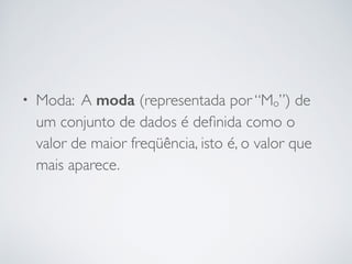 • Moda: A moda (representada por “Mo”) de
um conjunto de dados é deﬁnida como o
valor de maior freqüência, isto é, o valor que
mais aparece.
 