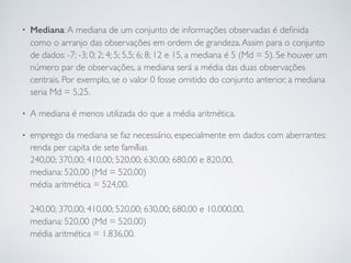 • Mediana:A mediana de um conjunto de informações observadas é deﬁnida
como o arranjo das observações em ordem de grandeza.Assim para o conjunto
de dados: -7; -3; 0; 2; 4; 5; 5,5; 6; 8; 12 e 15, a mediana é 5 (Md = 5). Se houver um
número par de observações, a mediana será a média das duas observações
centrais. Por exemplo, se o valor 0 fosse omitido do conjunto anterior, a mediana
seria Md = 5,25.
• A mediana é menos utilizada do que a média aritmética.
• emprego da mediana se faz necessário, especialmente em dados com aberrantes: 
renda per capita de sete famílias 
240,00; 370,00; 410,00; 520,00; 630,00; 680,00 e 820,00,  
mediana: 520,00 (Md = 520,00)  
média aritmética = 524,00.  
 
240,00; 370,00; 410,00; 520,00; 630,00; 680,00 e 10.000,00,  
mediana: 520,00 (Md = 520,00) 
média aritmética = 1.836,00.
 