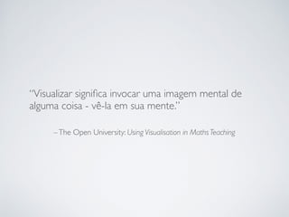–The Open University: Using Visualisation in Maths Teaching
“Visualizar signiﬁca invocar uma imagem mental de
alguma coisa - vê-la em sua mente.”
 