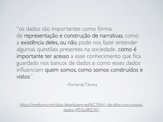 –FernandaTávora
“os dados são importantes como forma
de representação e construção de narrativas, como
a existência deles, ou não, pode nos fazer entender
algumas questões presentes na sociedade, como é
importante ter acesso a esse conhecimento que ﬁca
guardado nos bancos de dados e como esses dados
inﬂuenciam quem somos, como somos construídos e
vistos.”
https://medium.com/data-labe/quem-est%C3%A1-de-olho-nos-nossos-
dados-4f53a38f2301
 